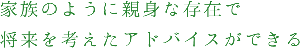 家族のように親身な存在で将来を考えたアドバイスができる