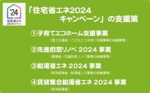 ①子育てエコホーム支援事業 　　　　　　（国土交通省・こどもエコすまい支援事業の後継事業） ②先進的窓リノベ2024事業 　　　　　　（環境省・先進的窓リノベ事業の後継事業） ③給湯省エネ2024事業 　　　　　　（経済産業省・給湯省エネ事業の後継事業） ④賃貸集合給湯省エネ2024事業 　　　　　　（経済産業省）